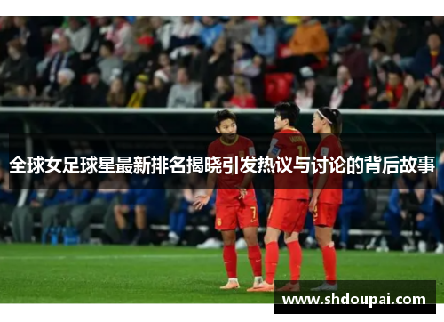 全球女足球星最新排名揭晓引发热议与讨论的背后故事