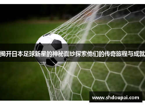 揭开日本足球新星的神秘面纱探索他们的传奇旅程与成就