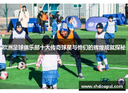 欧洲足球俱乐部十大传奇球星与他们的辉煌成就探秘