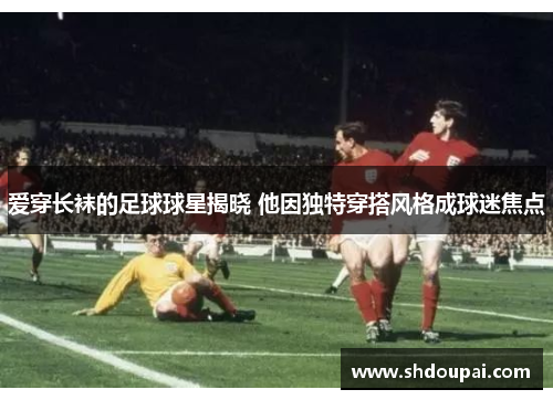 爱穿长袜的足球球星揭晓 他因独特穿搭风格成球迷焦点
