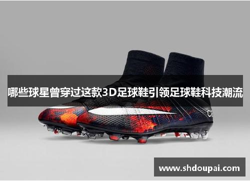 哪些球星曾穿过这款3D足球鞋引领足球鞋科技潮流