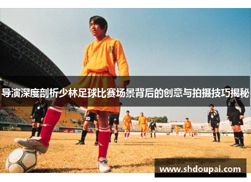 导演深度剖析少林足球比赛场景背后的创意与拍摄技巧揭秘