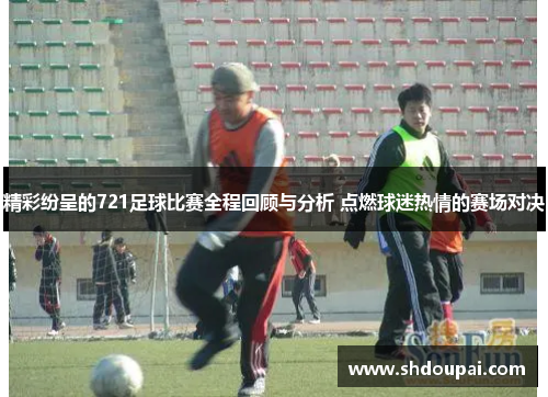 精彩纷呈的721足球比赛全程回顾与分析 点燃球迷热情的赛场对决